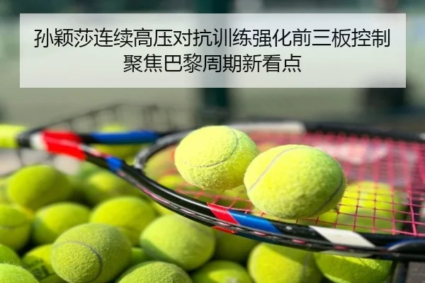 孙颖莎连续高压对抗训练强化前三板控制聚焦巴黎周期新看点